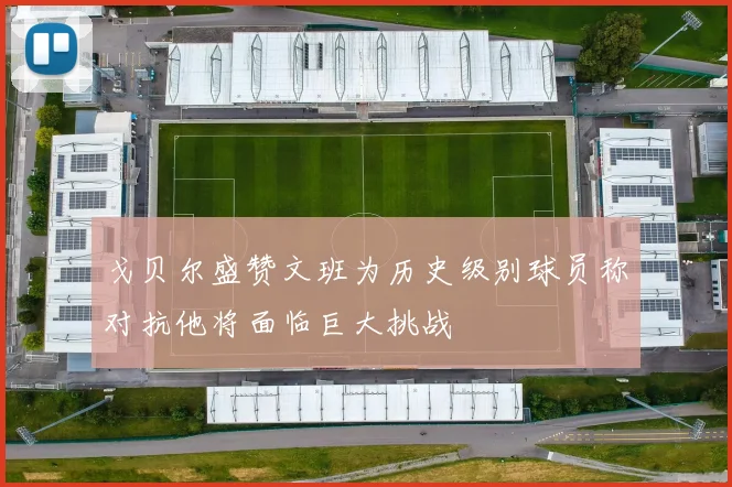 戈贝尔盛赞文班为历史级别球员称对抗他将面临巨大挑战