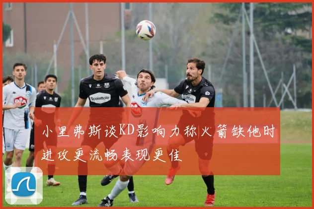 小里弗斯谈KD影响力称火箭缺他时进攻更流畅表现更佳
