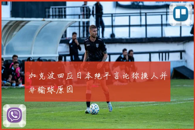 加克波回应日本绝平言论称换人并非输球原因