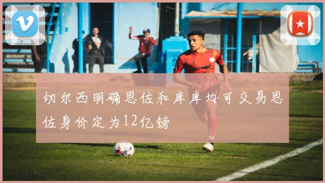 切尔西明确恩佐和库库均可交易恩佐身价定为12亿镑