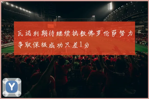 瓦诺利期待继续执教佛罗伦萨努力争取保级成功只差1分