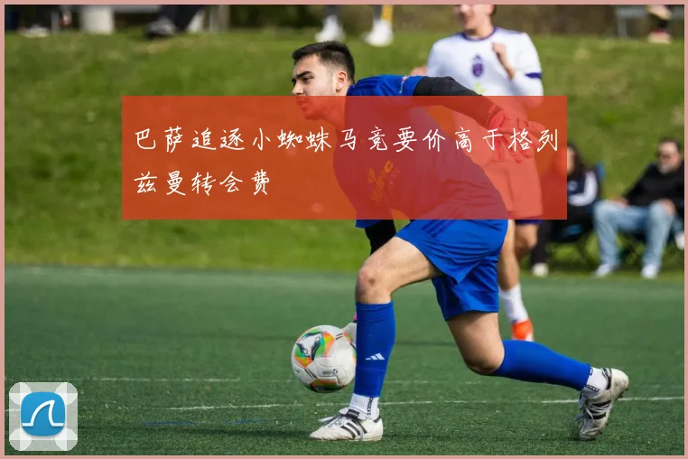 巴萨追逐小蜘蛛马竞要价高于格列兹曼转会费