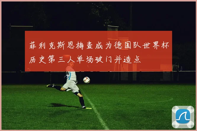 菲利克斯恩梅查成为德国队世界杯历史第三人单场破门并造点