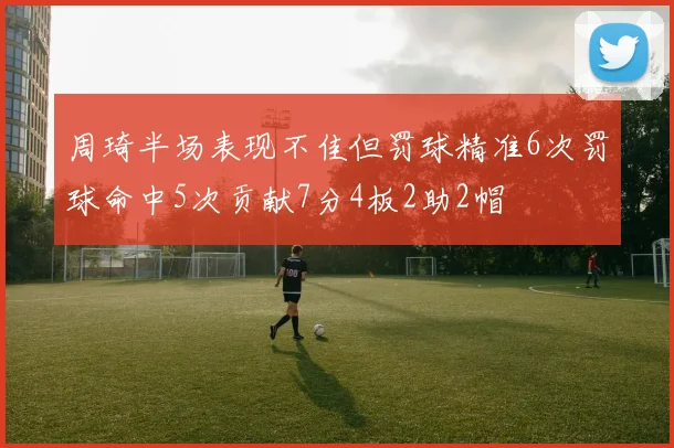 周琦半场表现不佳但罚球精准6次罚球命中5次贡献7分4板2助2帽