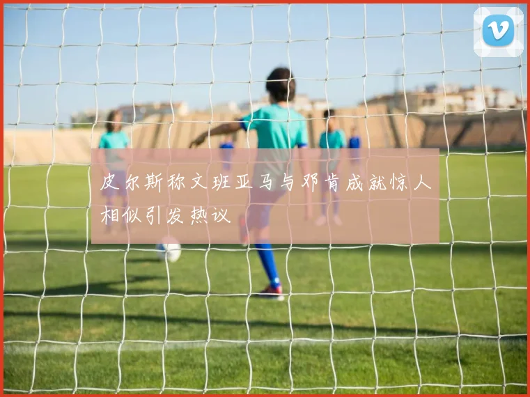 皮尔斯称文班亚马与邓肯成就惊人相似引发热议