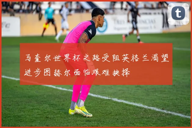 马奎尔世界杯之路受阻英格兰渴望进步图赫尔面临艰难抉择