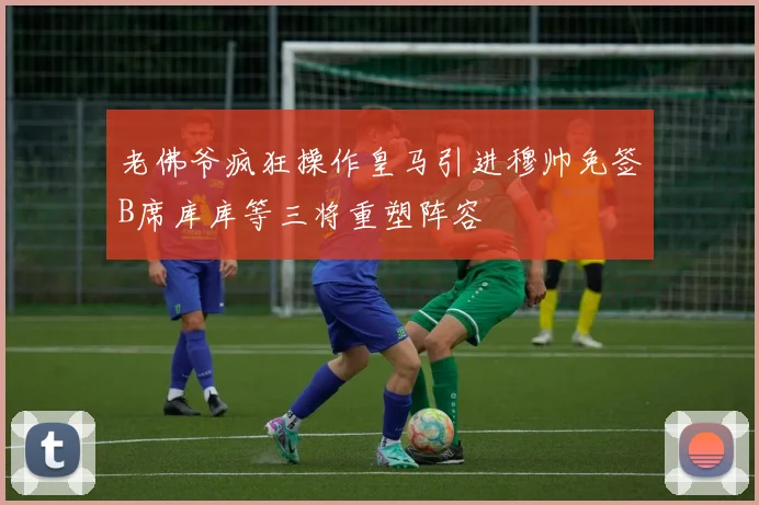 老佛爷疯狂操作皇马引进穆帅免签B席库库等三将重塑阵容