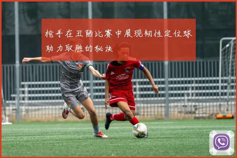 枪手在丑陋比赛中展现韧性定位球助力取胜的秘诀
