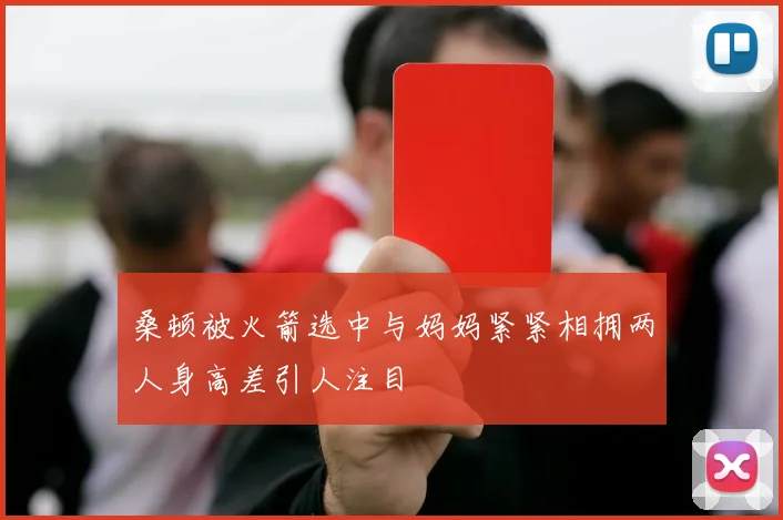 桑顿被火箭选中与妈妈紧紧相拥两人身高差引人注目