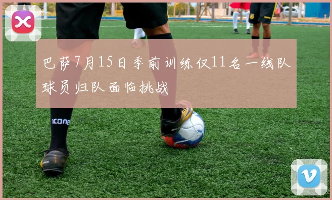 巴萨7月15日季前训练仅11名一线队球员归队面临挑战