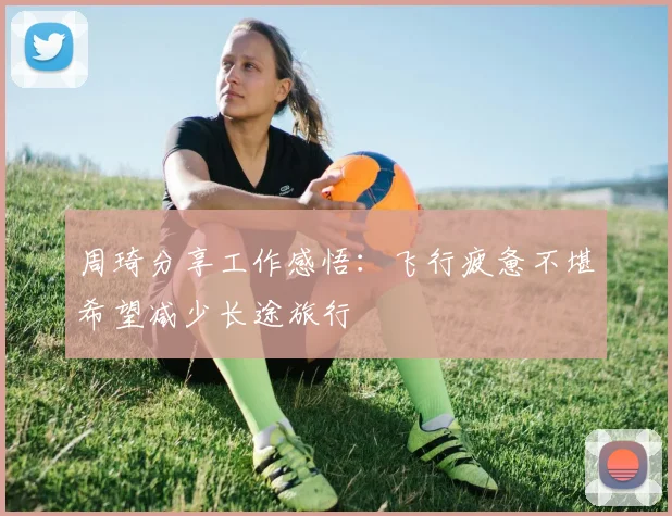 周琦分享工作感悟：飞行疲惫不堪希望减少长途旅行