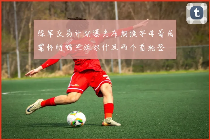 绿军交易计划曝光布朗换字母哥或需怀特鸭王沃尔什及两个首轮签