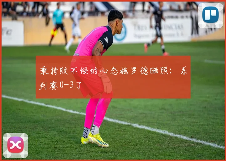 秉持败不馁的心态施罗德晒照：系列赛0-3了