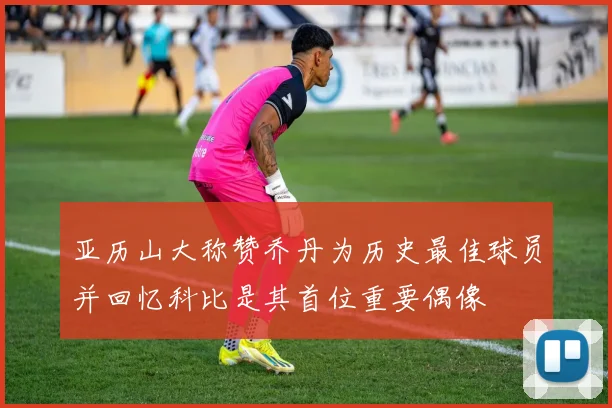 亚历山大称赞乔丹为历史最佳球员并回忆科比是其首位重要偶像