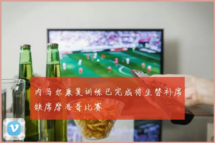 内马尔康复训练已完成将坐替补席缺席摩洛哥比赛